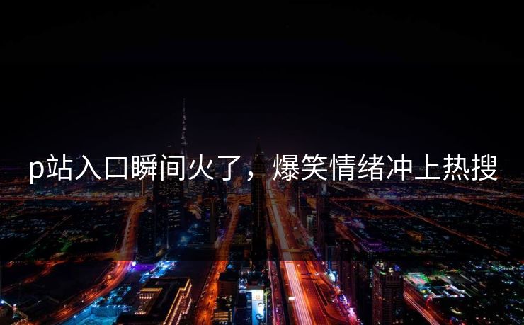 p站入口瞬间火了，爆笑情绪冲上热搜