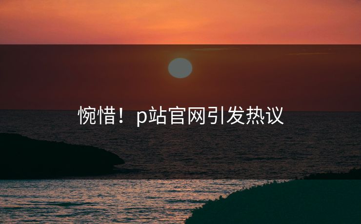 惋惜！p站官网引发热议