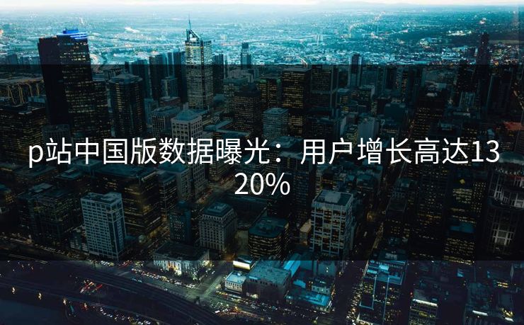 p站中国版数据曝光：用户增长高达1320%