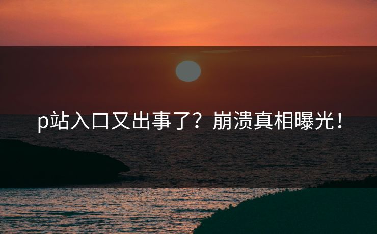 p站入口又出事了？崩溃真相曝光！