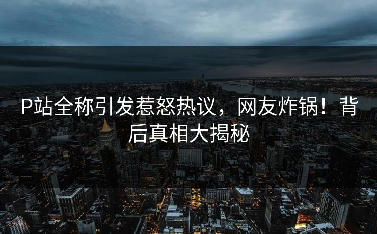 P站全称引发惹怒热议，网友炸锅！背后真相大揭秘