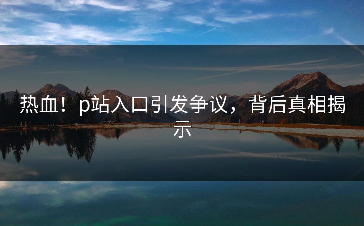 热血！p站入口引发争议，背后真相揭示