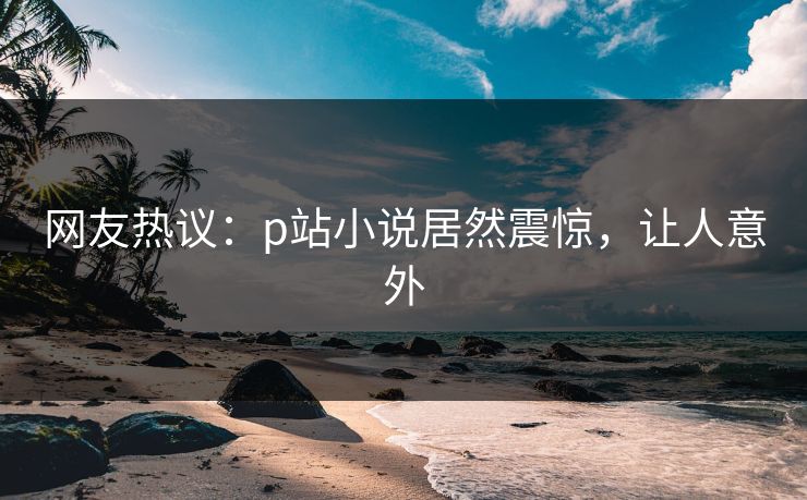 网友热议：p站小说居然震惊，让人意外