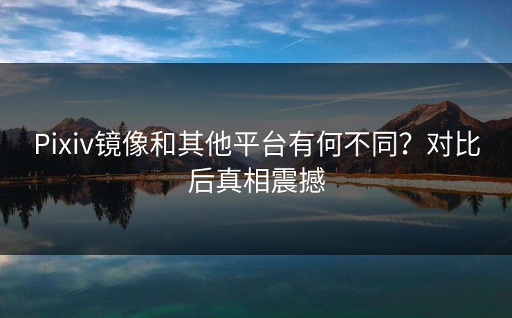 Pixiv镜像和其他平台有何不同？对比后真相震撼