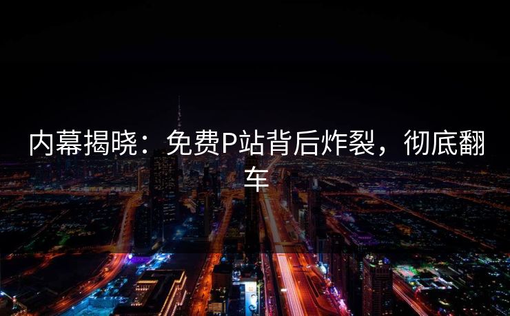 内幕揭晓：免费P站背后炸裂，彻底翻车