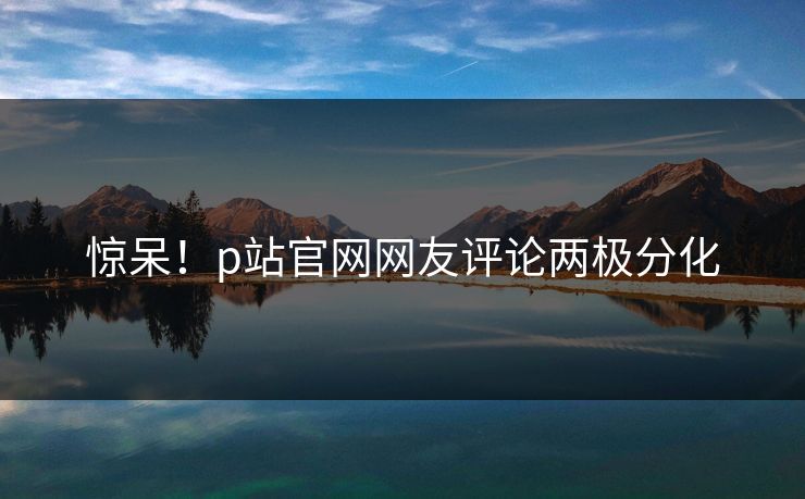 惊呆！p站官网网友评论两极分化