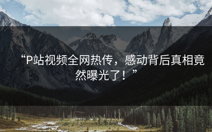 “P站视频全网热传，感动背后真相竟然曝光了！”