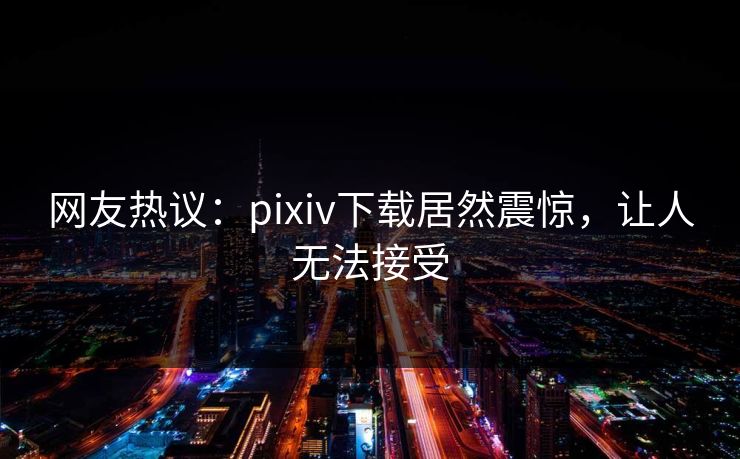 网友热议：pixiv下载居然震惊，让人无法接受