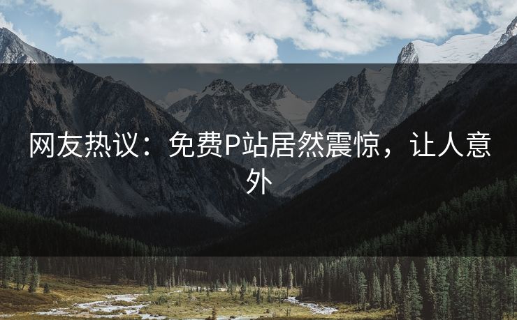 网友热议：免费P站居然震惊，让人意外