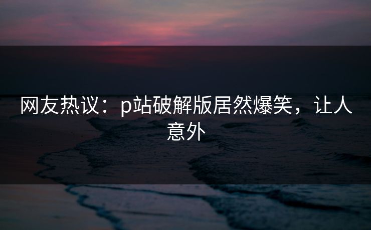 网友热议：p站破解版居然爆笑，让人意外