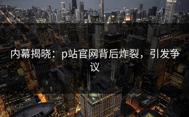 内幕揭晓：p站官网背后炸裂，引发争议