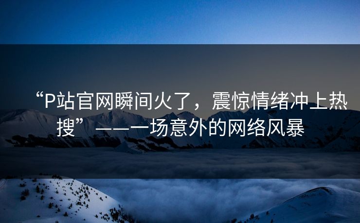 “P站官网瞬间火了，震惊情绪冲上热搜”——一场意外的网络风暴