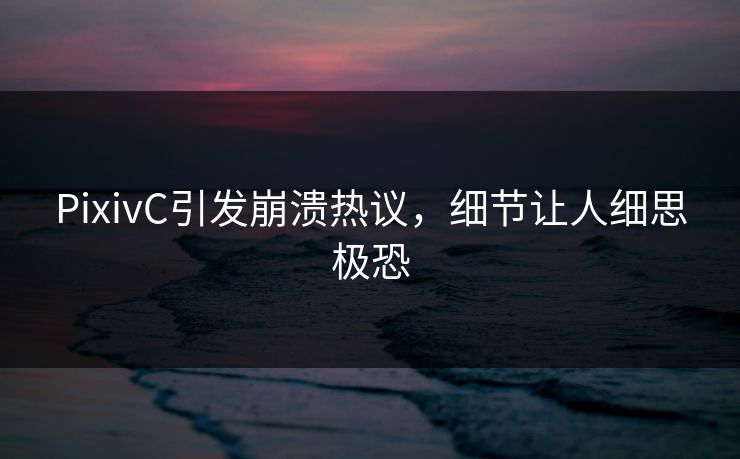 PixivC引发崩溃热议，细节让人细思极恐