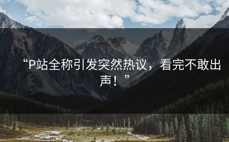 “P站全称引发突然热议，看完不敢出声！”