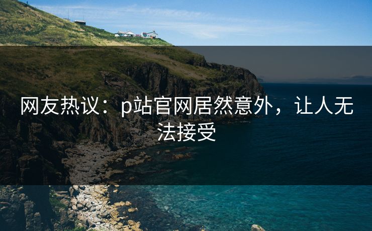 网友热议：p站官网居然意外，让人无法接受