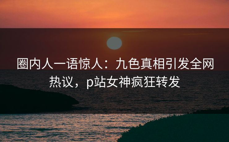 圈内人一语惊人：九色真相引发全网热议，p站女神疯狂转发