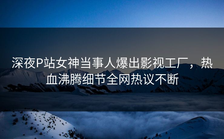 深夜P站女神当事人爆出影视工厂，热血沸腾细节全网热议不断