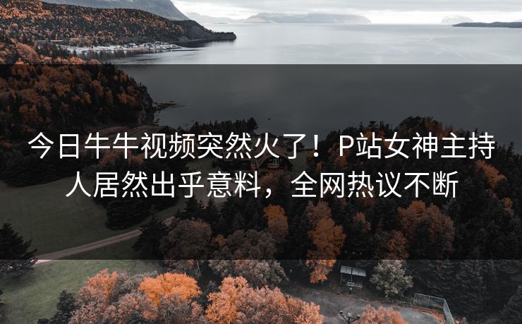 今日牛牛视频突然火了！P站女神主持人居然出乎意料，全网热议不断