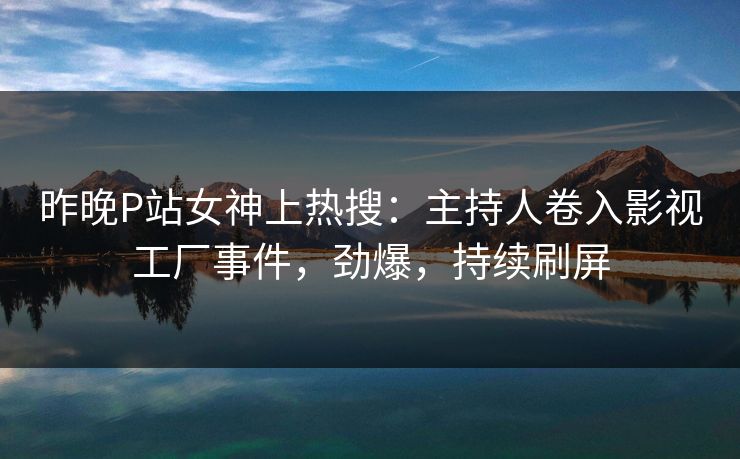 昨晚P站女神上热搜：主持人卷入影视工厂事件，劲爆，持续刷屏