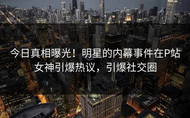 今日真相曝光！明星的内幕事件在P站女神引爆热议，引爆社交圈