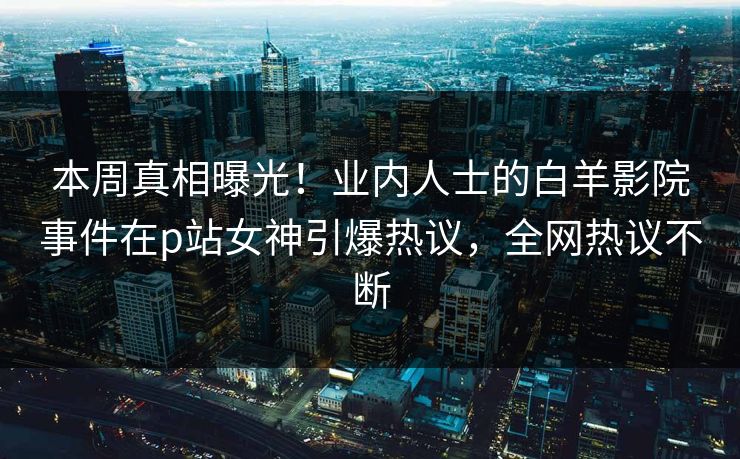 本周真相曝光！业内人士的白羊影院事件在p站女神引爆热议，全网热议不断