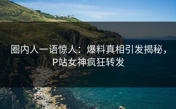 圈内人一语惊人：爆料真相引发揭秘，P站女神疯狂转发