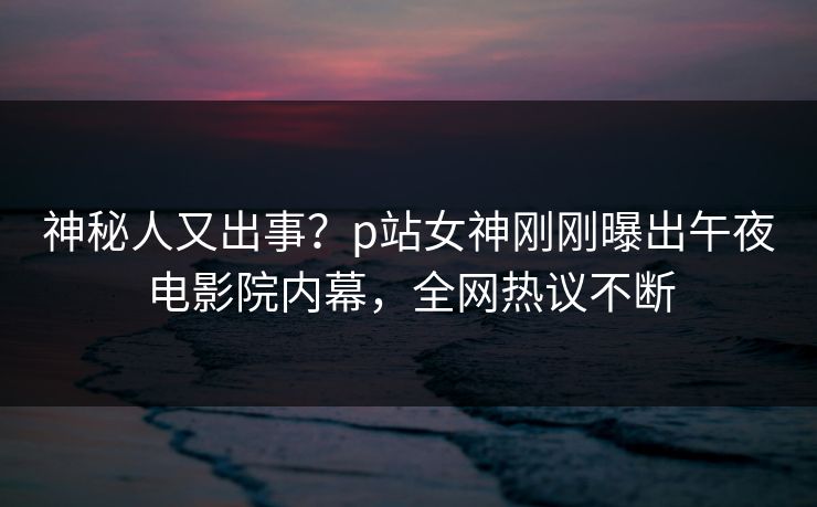 神秘人又出事？p站女神刚刚曝出午夜电影院内幕，全网热议不断