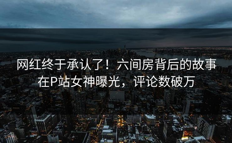 网红终于承认了！六间房背后的故事在P站女神曝光，评论数破万