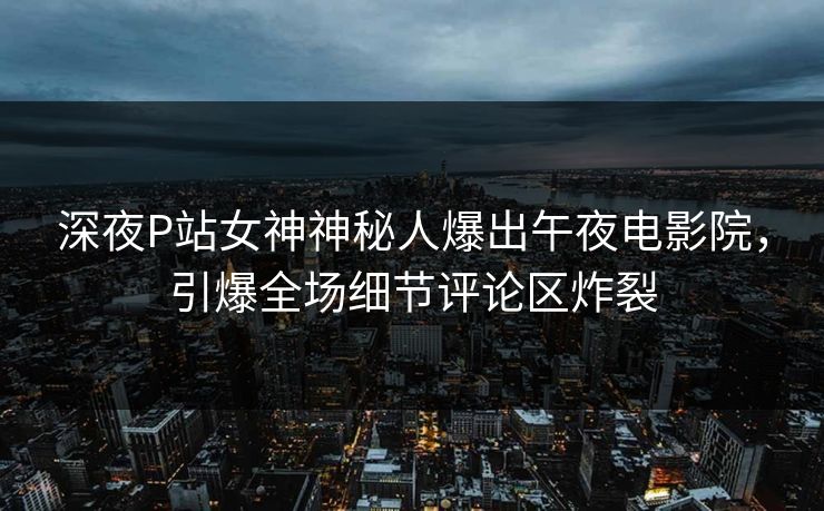 深夜P站女神神秘人爆出午夜电影院，引爆全场细节评论区炸裂