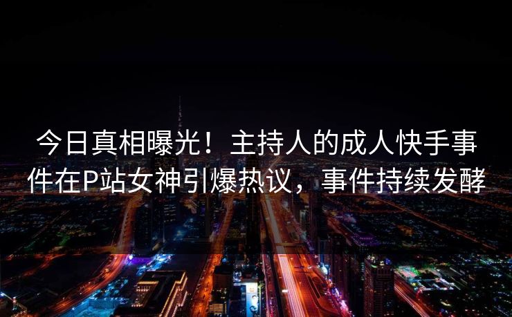 今日真相曝光！主持人的成人快手事件在P站女神引爆热议，事件持续发酵