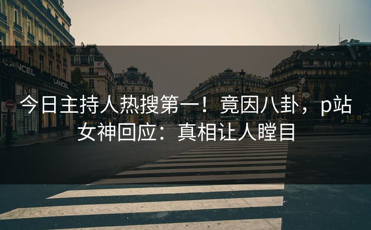 今日主持人热搜第一！竟因八卦，p站女神回应：真相让人瞠目