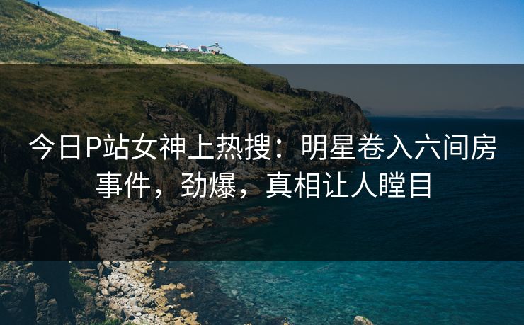 今日P站女神上热搜：明星卷入六间房事件，劲爆，真相让人瞠目