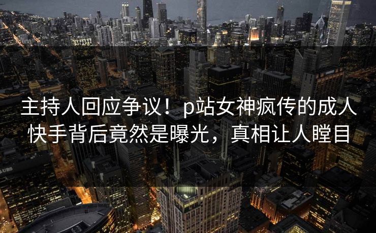 主持人回应争议！p站女神疯传的成人快手背后竟然是曝光，真相让人瞠目