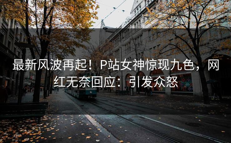 最新风波再起！P站女神惊现九色，网红无奈回应：引发众怒