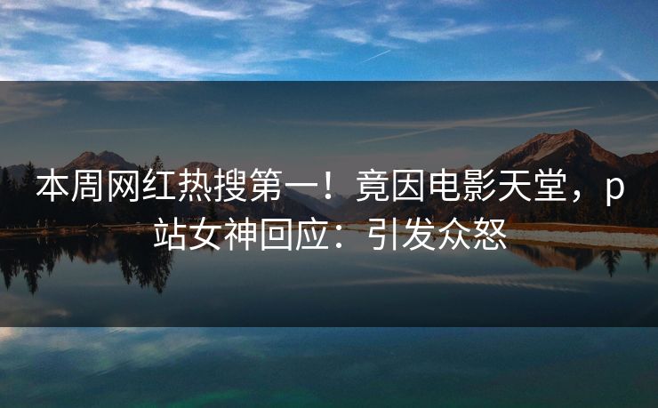 本周网红热搜第一！竟因电影天堂，p站女神回应：引发众怒