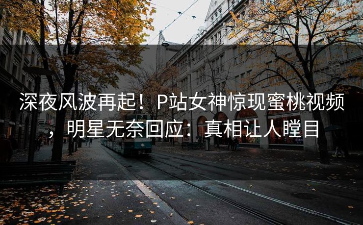 深夜风波再起！P站女神惊现蜜桃视频，明星无奈回应：真相让人瞠目