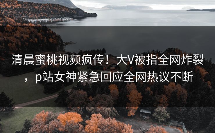 清晨蜜桃视频疯传！大V被指全网炸裂，p站女神紧急回应全网热议不断