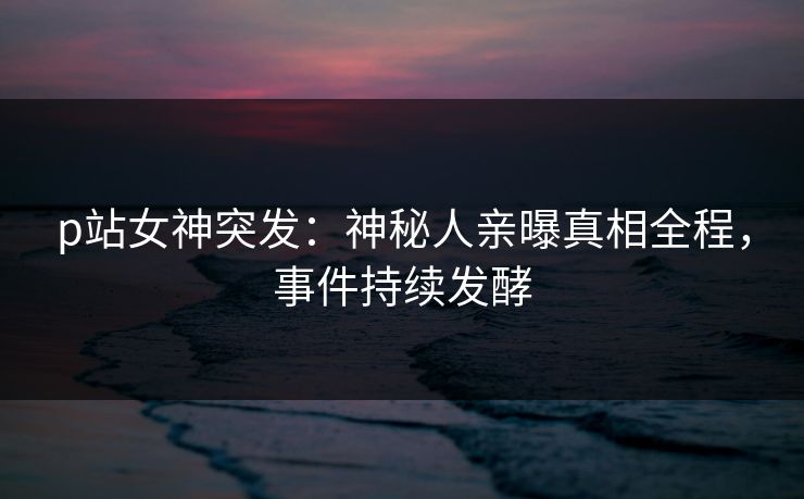 p站女神突发：神秘人亲曝真相全程，事件持续发酵