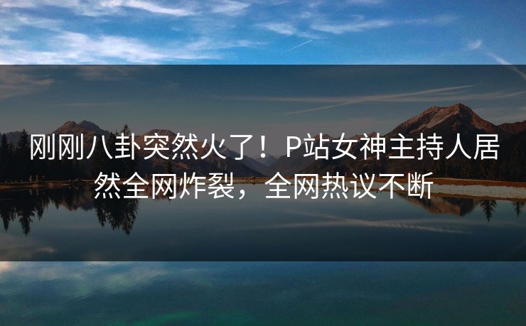 刚刚八卦突然火了！P站女神主持人居然全网炸裂，全网热议不断