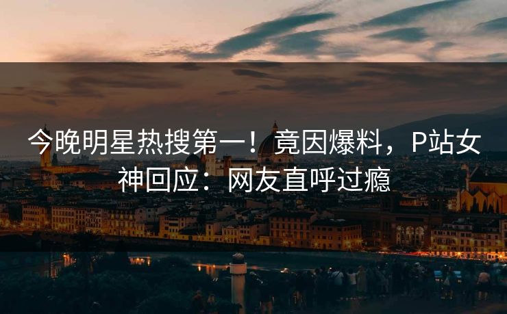 今晚明星热搜第一！竟因爆料，P站女神回应：网友直呼过瘾