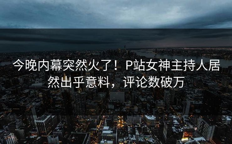 今晚内幕突然火了！P站女神主持人居然出乎意料，评论数破万