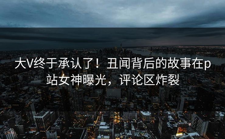 大V终于承认了！丑闻背后的故事在p站女神曝光，评论区炸裂