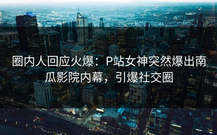 圈内人回应火爆：P站女神突然爆出南瓜影院内幕，引爆社交圈