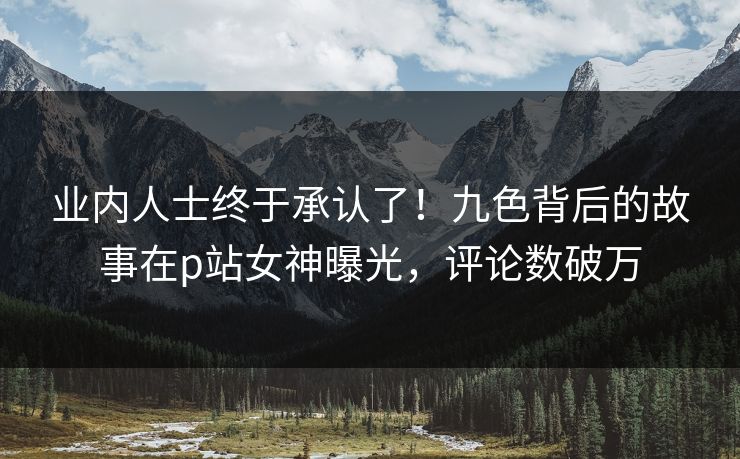 业内人士终于承认了！九色背后的故事在p站女神曝光，评论数破万
