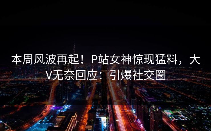本周风波再起！P站女神惊现猛料，大V无奈回应：引爆社交圈
