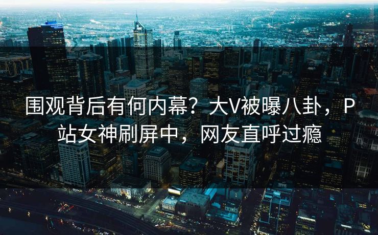 围观背后有何内幕？大V被曝八卦，P站女神刷屏中，网友直呼过瘾