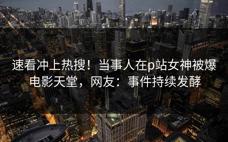 速看冲上热搜！当事人在p站女神被爆电影天堂，网友：事件持续发酵