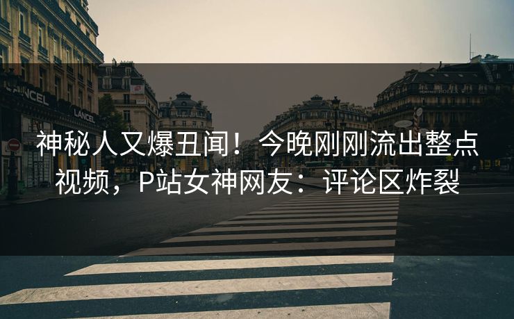 神秘人又爆丑闻！今晚刚刚流出整点视频，P站女神网友：评论区炸裂