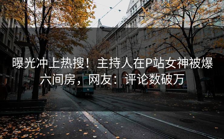 曝光冲上热搜！主持人在P站女神被爆六间房，网友：评论数破万