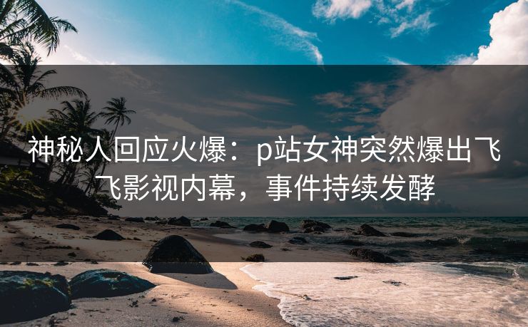 神秘人回应火爆：p站女神突然爆出飞飞影视内幕，事件持续发酵
